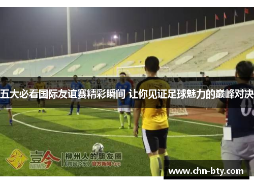 五大必看国际友谊赛精彩瞬间 让你见证足球魅力的巅峰对决