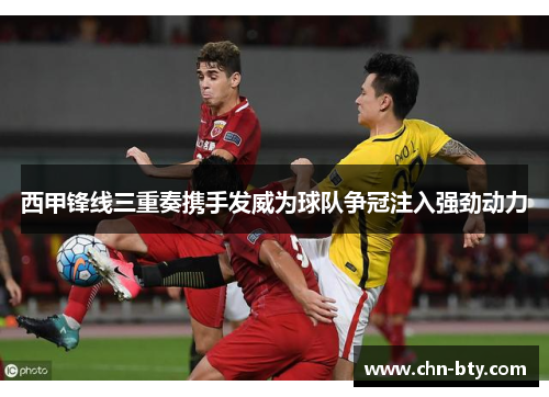 西甲锋线三重奏携手发威为球队争冠注入强劲动力