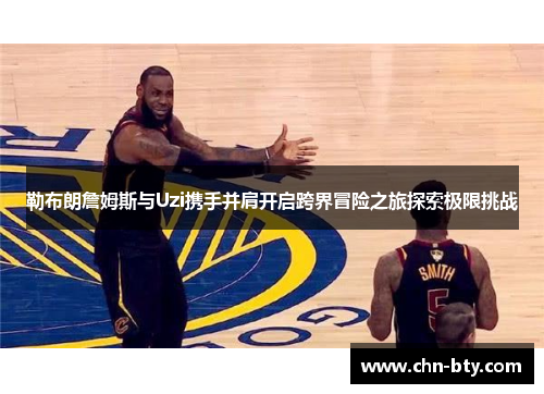 勒布朗詹姆斯与Uzi携手并肩开启跨界冒险之旅探索极限挑战
