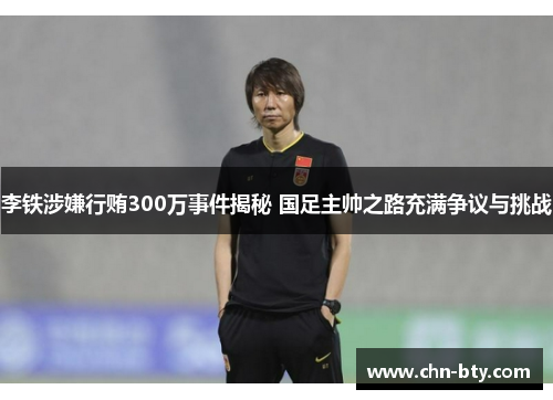 李铁涉嫌行贿300万事件揭秘 国足主帅之路充满争议与挑战