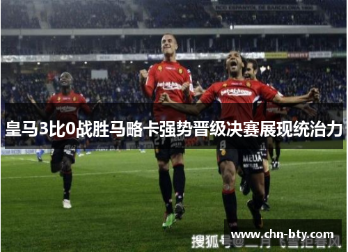 皇马3比0战胜马略卡强势晋级决赛展现统治力