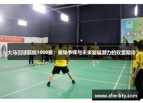 大马羽球超级1000赛：赛场争锋与未来发展潜力的双重期待