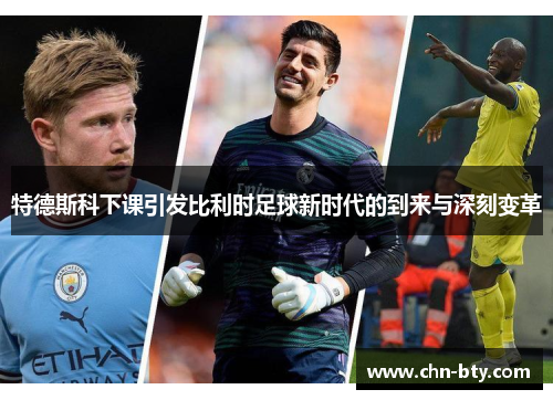 特德斯科下课引发比利时足球新时代的到来与深刻变革