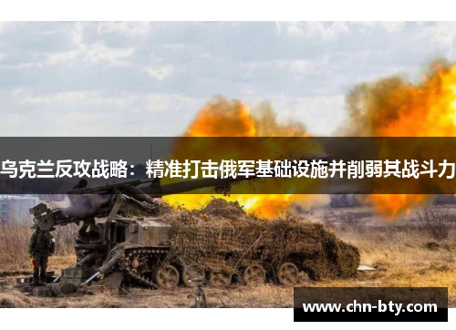 乌克兰反攻战略：精准打击俄军基础设施并削弱其战斗力