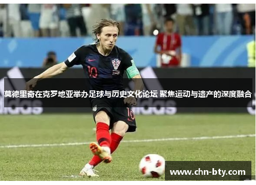 莫德里奇在克罗地亚举办足球与历史文化论坛 聚焦运动与遗产的深度融合