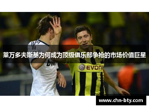 莱万多夫斯基为何成为顶级俱乐部争抢的市场价值巨星