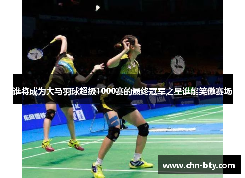 谁将成为大马羽球超级1000赛的最终冠军之星谁能笑傲赛场 谁将成为大马羽球超级1000赛的最终冠军之星谁能笑傲赛场