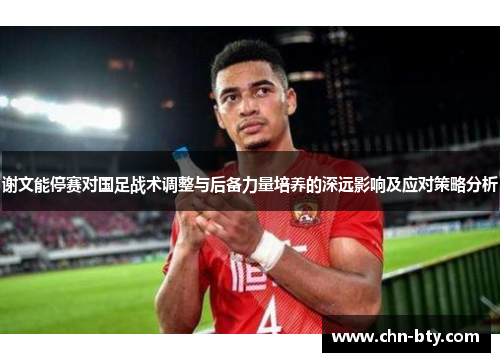 谢文能停赛对国足战术调整与后备力量培养的深远影响及应对策略分析